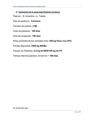 Tema: Manejo de Pastos y Sistemas Silvopastoriles
Dr. Otoniel López López
Página 97
2) Estimación de la carga bajo Pastoreo Contínuo
Pastura : B. brizantha cv. Toledo
Tipo de pastoreo: Contínuo
Tamaño de potrero: 2 Mz
Ciclo de pastoreo: 180 días
Días de ocupación: 180 días
Peso promedio de los animales (UA): 400 kg Peso vivo (PV)
Forraje disponible: 2500 kg MS/Mz
Presión de Pastoreo: 2.5 kg de MVS/100 kg de PV
Tiempo total de pastoreo: (Invierno) = 180 días
 