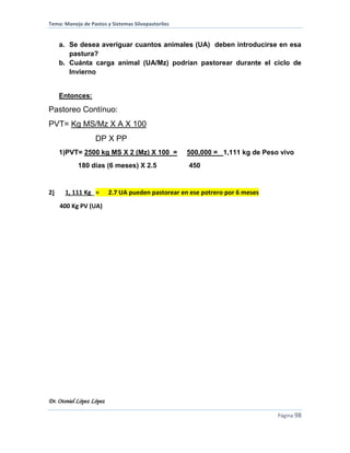 Tema: Manejo de Pastos y Sistemas Silvopastoriles
Dr. Otoniel López López
Página 98
a. Se desea averiguar cuantos animales (UA) deben introducirse en esa
pastura?
b. Cuánta carga animal (UA/Mz) podrían pastorear durante el ciclo de
Invierno
Entonces:
Pastoreo Contínuo:
PVT= Kg MS/Mz X A X 100
DP X PP
1)PVT= 2500 kg MS X 2 (Mz) X 100 = 500,000 = 1,111 kg de Peso vivo
180 días (6 meses) X 2.5 450
2) 1, 111 Kg = 2.7 UA pueden pastorear en ese potrero por 6 meses
400 Kg PV (UA)
 