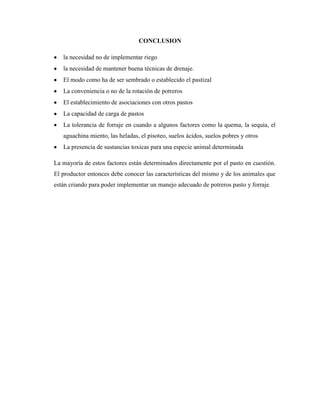 CONCLUSION

   la necesidad no de implementar riego
   la necesidad de mantener buena técnicas de drenaje.
   El modo como ha de ser sembrado o establecido el pastizal
   La conveniencia o no de la rotación de potreros
   El establecimiento de asociaciones con otros pastos
   La capacidad de carga de pastos
   La tolerancia de forraje en cuando a algunos factores como la quema, la sequia, el
   aguachina miento, las heladas, el pisoteo, suelos ácidos, suelos pobres y otros
   La presencia de sustancias toxicas para una especie animal determinada

La mayoría de estos factores están determinados directamente por el pasto en cuestión.
El productor entonces debe conocer las características del mismo y de los animales que
están criando para poder implementar un manejo adecuado de potreros pasto y forraje.
 