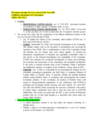 Past paper attempts for Law exam at UWI, Cave Hill 
Caribbean Integration Law Past papers 
APRIL 2011 NO. 1 
 COTED-o 
PROCEDURAL VOTING RULES- see. S. 27(3) RTC procedural decisions 
are reached by a simple majority of Member States- 8 votes 
o SUBSTANTIVE VOTING PROCEDURE- see. Art. 29(1)- QMV- no less than 
¾ . in this case there are 13 votes so (more than the 12 required). Decision passed 
 The second issue deals with the competences of the different Ministerial Councils. In this 
case it is between COFCOR and COTED: 
o Art. 10 defined the Organs of the Community which includes COTED (art. 15 
RTC) and COFCOR (art. 16 RTC). 
o COTED- Responsible for Trade and Economic Development in the Community. 
This includes matters such as the promotion of development and overseeing the 
operation of the CSME. This is complementary to that of the Community Council 
and therefore the two Organs must work closely together. To promote the 
international competitiveness of industrial and agricultural commodities which is 
also known as the structural diversification and sustainability of the Community. 
COTED also promotes the accelerated development of science and technology, 
the protection and preservation of the environment and sustainable development. 
It also looks at external economic trade of the Community. Finally it undertakes 
any additionally functions as assigned by the Conference arising under the RTC. 
o COFCOR- (art. 16 RTC) is responsible for the determining the relations b/w the 
community, international organisations and third States. It comprises Ministers of 
Foreign Affairs of Member States. It promotes friendly and mutually beneficial 
relations among Member States. It coordinates joint representations and common 
Community positions. It also coordinates the position of Member States with 
respect to intergovernmental organisations. It also collaborates with COTED in 
promoting and developing external economic and trade relations. Art. 16(4) RTC 
says that only Member States possessing the necessary competence with respect 
to matters under consideration from time to time may take part in COFCOR 
deliberations. This section was placed into the RTC to give account of Montserrat 
position (who b/c of their legal standing as a dependent state cannot make any 
foreign affairs decisions. 
 Issue on critical importance-o 
A critical importance decision is one that affects the national well-being of a 
Member State. 
o Whether a matter is of critical importance is determined by a vote of 2/3 majority 
in favour of the decision- art. 29(4) RTC. 
 