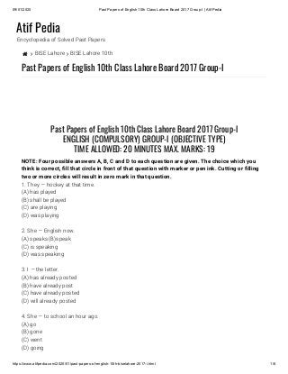 09/01/2020 Past Papers of English 10th Class Lahore Board 2017 Group-I | Atif Pedia
https://www.atifpedia.com/2020/01/past-papers-of-english-10th-biselahore-2017-i.html 1/6
Atif Pedia
Encyclopedia of Solved Past Papers
  BISE Lahore  BISE Lahore 10th
Past Papers of English 10th Class Lahore Board 2017 Group-I
1. They — hockey at that time.
(A) has played
(B) shall be played
(C) are playing
(D) was playing
2. She — English now.
(A) speaks (B)speak
(C) is speaking
(D) was speaking
3. I — the letter.
(A) has already posted
(B) have already post
(C) have already posted
(D) will already posted
4. She — to school an hour ago.
(A) go
(B) gone
(C) went
(D) going
Past Papers of English 10th Class Lahore Board 2017 Group-I
ENGLISH (COMPULSORY) GROUP-I (OBJECTIVE TYPE)
TIME ALLOWED: 20 MINUTES MAX. MARKS: 19
NOTE: Four possible answers A, B, C and D to each question are given. The choice which you
think is correct, ll that circle in front of that question with marker or pen ink. Cutting or lling
two or more circles will result in zero mark in that question.
 