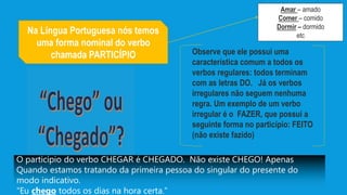 Na Língua Portuguesa nós temos
uma forma nominal do verbo
chamada PARTICÍPIO
Amar – amado
Comer – comido
Dormir – dormido
etc
Observe que ele possui uma
característica comum a todos os
verbos regulares: todos terminam
com as letras DO. Já os verbos
irregulares não seguem nenhuma
regra. Um exemplo de um verbo
irregular é o FAZER, que possui a
seguinte forma no particípio: FEITO
(não existe fazido)
O particípio do verbo CHEGAR é CHEGADO. Não existe CHEGO! Apenas
Quando estamos tratando da primeira pessoa do singular do presente do
modo indicativo.
“Eu chego todos os dias na hora certa.”
 