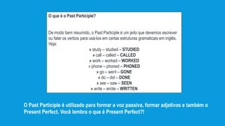 O que é o Past Participle?
De modo bem resumido, o Past Participle é um jeito que devemos escrever
ou falar os verbos para usá-los em certas estruturas gramaticais em inglês.
Veja:
» study – studied – STUDIED
» call – called – CALLED
» work – worked – WORKED
» phone – phoned – PHONED
» go – went – GONE
» do – did – DONE
» see – saw – SEEN
» write – wrote – WRITTEN
O Past Participle é utilizado para formar a voz passiva, formar adjetivos e também o
Present Perfect. Você lembra o que é Present Perfect?!
 