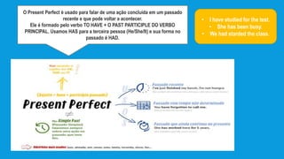 O Present Perfect é usado para falar de uma ação concluída em um passado
recente e que pode voltar a acontecer.
Ele é formado pelo verbo TO HAVE + O PAST PARTICIPLE DO VERBO
PRINCIPAL. Usamos HAS para a terceira pessoa (He/She/It) e sua forma no
passado é HAD.
• I have studied for the test.
• She has been busy.
• We had starded the class.
 