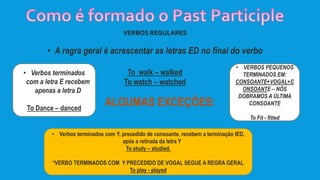 VERBOS REGULARES
• A regra geral é acrescentar as letras ED no final do verbo
To walk – walked
To watch – watched
ALGUMAS EXCEÇÕES:
• VERBOS PEQUENOS
TERMINADOS EM:
CONSOANTE+VOGAL+C
ONSOANTE – NÓS
DOBRAMOS A ÚLTIMA
CONSOANTE
To Fit - fitted
• Verbos terminados com Y, precedido de consoante, recebem a terminação IED,
após a retirada da letra Y
To study – studied.
*VERBO TERMINADOS COM Y PRECEDIDO DE VOGAL SEGUE A REGRA GERAL
To play - played
• Verbos terminados
com a letra E recebem
apenas a letra D
To Dance – danced
 