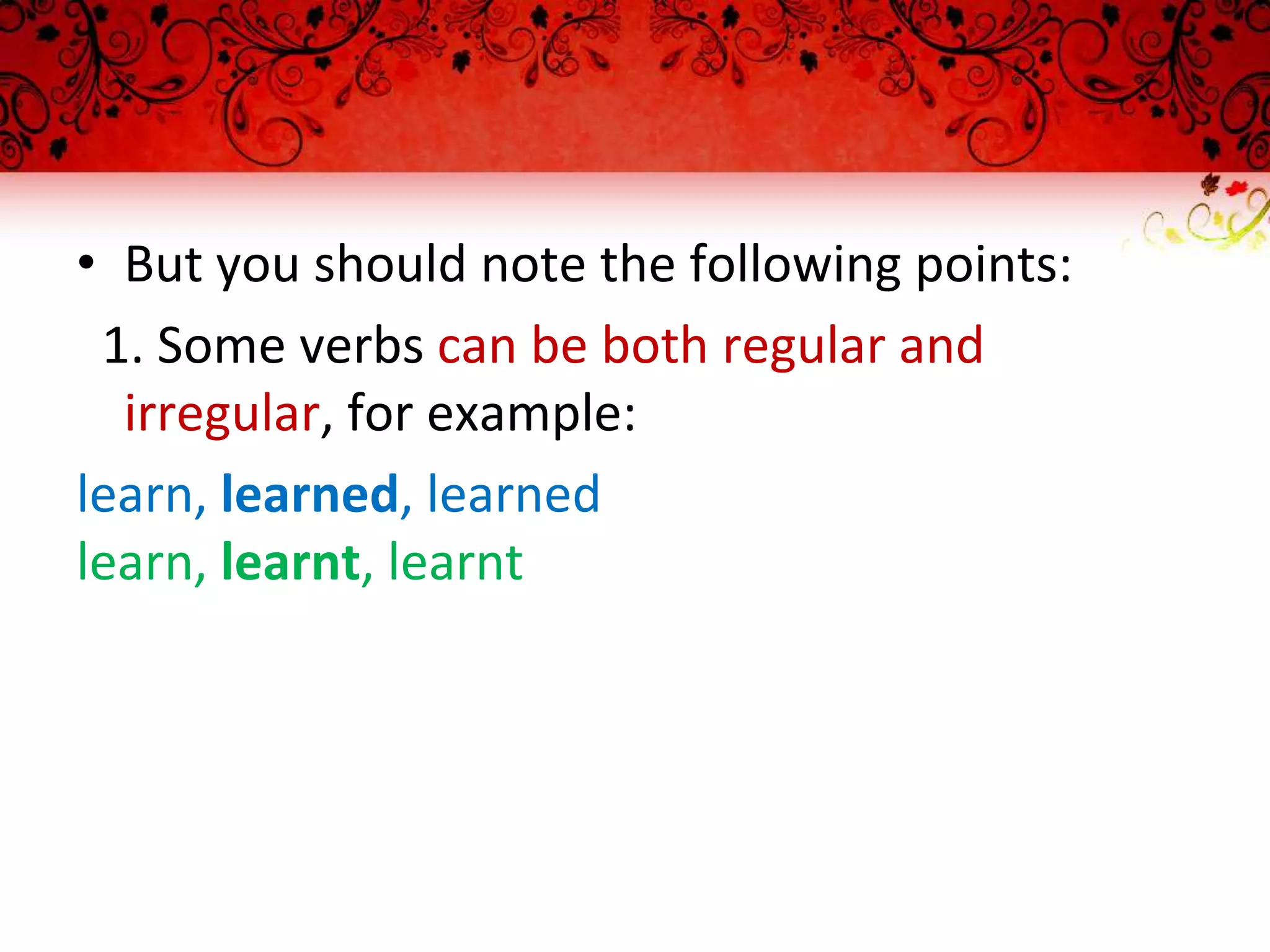 • But you should note the following points:
1. Some verbs can be both regular and
irregular, for example:
learn, learned, learned
learn, learnt, learnt
 