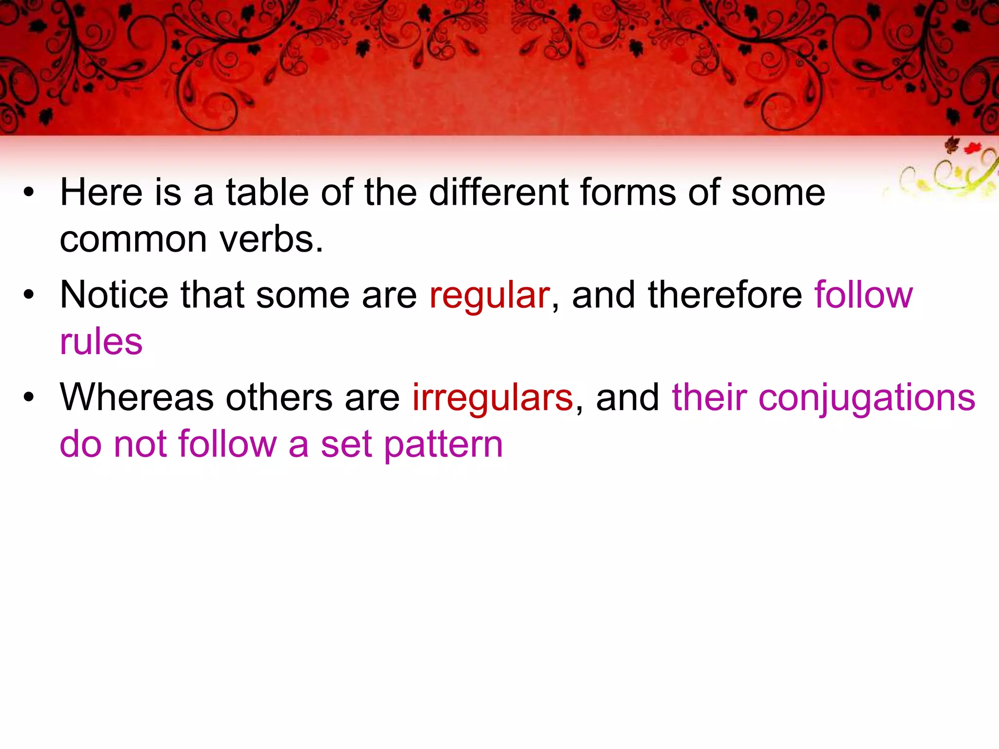 • Here is a table of the different forms of some
common verbs.
• Notice that some are regular, and therefore follow
rules
• Whereas others are irregulars, and their conjugations
do not follow a set pattern
 