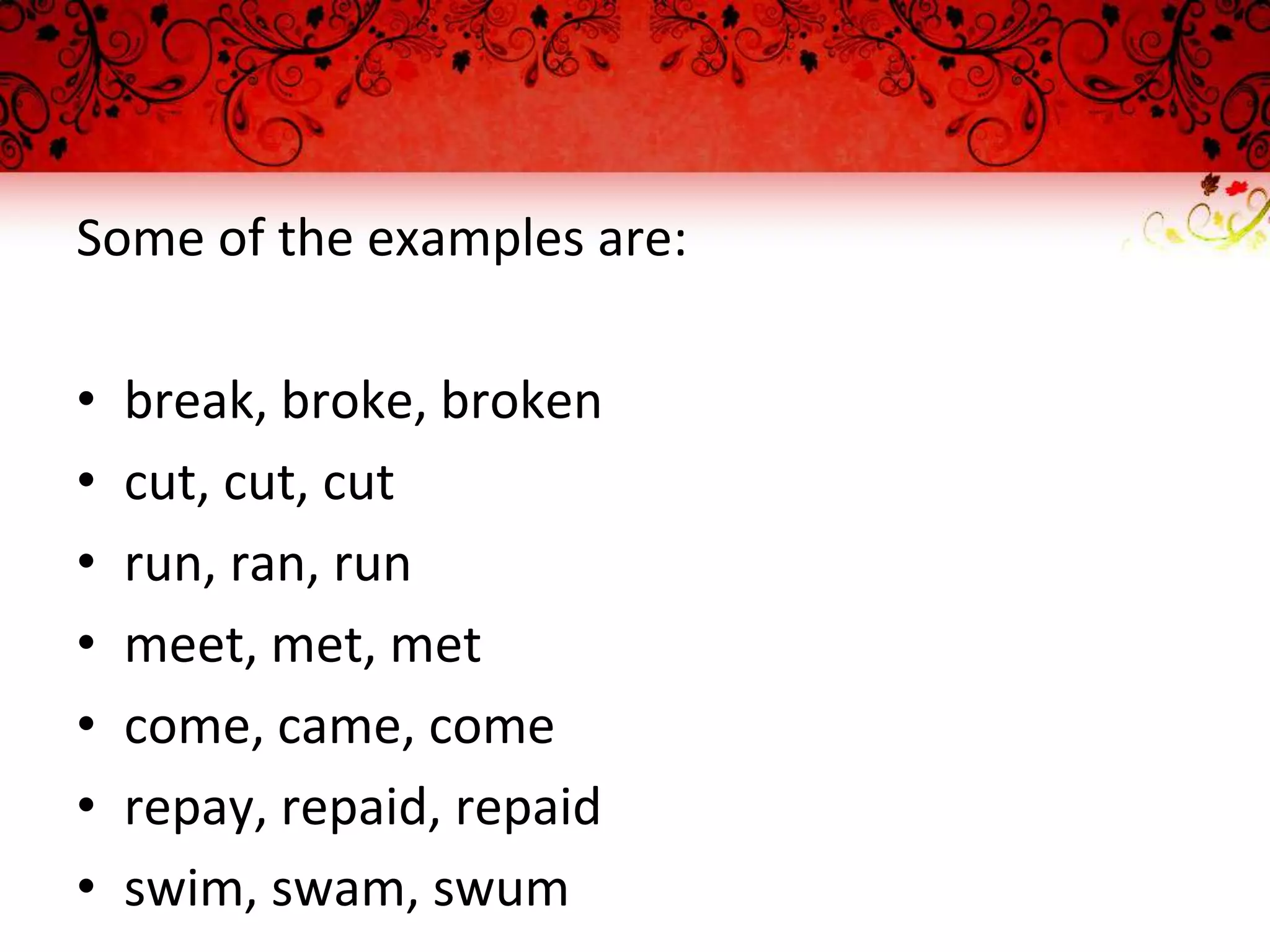 Some of the examples are:
• break, broke, broken
• cut, cut, cut
• run, ran, run
• meet, met, met
• come, came, come
• repay, repaid, repaid
• swim, swam, swum
 