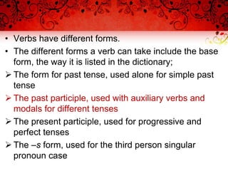 • Verbs have different forms.
• The different forms a verb can take include the base
form, the way it is listed in the dictionary;
 The form for past tense, used alone for simple past
tense
 The past participle, used with auxiliary verbs and
modals for different tenses
 The present participle, used for progressive and
perfect tenses
 The –s form, used for the third person singular
pronoun case
 