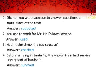 1. Oh, no, you were suppose to answer questions on
both sides of the test!
Answer : supposed
2. You use to work for Mr. Hall’s lawn service.
Answer : used
3. Hadn’t she check the gas sausage?
Answer : checked
4. Before arriving in Santa Fe, the wagon train had survive
every sort of hardship.
Answer : survived
 