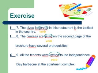 Exercise
I 7. The pizza is served in this restaurant is the tastiest
in the country. verb
I 8. The courses are listed on the second page of the
verb
brochure have several prerequisites.
C 9. All the tenants were invited to the Independence
verb
Day barbecue at the apartment complex.
 