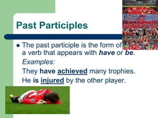 Past Participles
 The past participle is the form of
a verb that appears with have or be.
Examples:
They have achieved many trophies.
He is injured by the other player.
 