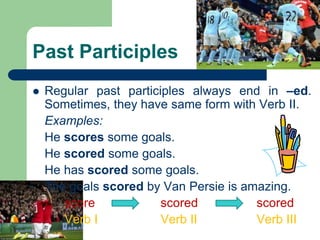Past Participles
 Regular past participles always end in –ed.
Sometimes, they have same form with Verb II.
Examples:
He scores some goals.
He scored some goals.
He has scored some goals.
The goals scored by Van Persie is amazing.
score scored scored
Verb I Verb II Verb III
 