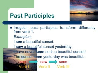 Past Participles
 Irregular past participles transform differently
from verb 1.
Examples:
I see a beautiful sunset.
I saw a beautiful sunset yesterday.
I have never seen such a beautiful sunset!
The sunset seen yesterday was beautiful.
see saw seen
Verb I Verb II Verb III
 