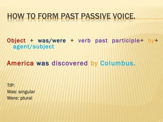 Object  +  was/were  +  verb past participle +  by +  agent/subject America  was   discovered   by   Columbus. TIP: Was: singular Were: plural 