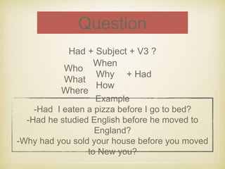 Question 
Had + Subject + V3 ? 
When 
Why 
How 
+ Had 
Example 
Who 
What 
Where 
-Had I eaten a pizza before I go to bed? 
-Had he studied English before he moved to 
England? 
-Why had you sold your house before you moved 
to New you? 
 