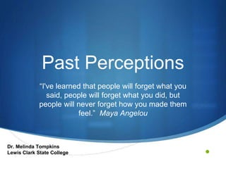 •
Past Perceptions
“I've learned that people will forget what you
said, people will forget what you did, but
people will never forget how you made them
feel.” Maya Angelou
Dr. Melinda Tompkins
Lewis Clark State College
 