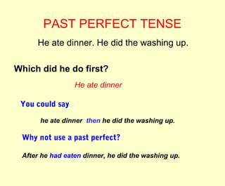 PAST PERFECT TENSE 
He ate dinner. He did the washing up. 
Which did he do first? 
He ate dinner 
You could say 
he ate dinner then he did the washing up. 
Why not use a past perfect? 
After he had eaten dinner, he did the washing up. 
 