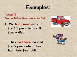Examples: ~Use 2:   Duration Before Something in the Past 1. We  had owned  our car for 10 years before it finally died.  2. They  had been  married for 5 years when they had their first child.  