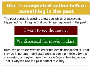 Use 1: completed action before
      something in the past
The past perfect is used to show you which of two events
happened first. Imagine that two things happened in the past:




Here, we don't know which order the events happened in. That
may be important -- perhaps I went to see the movie after the
discussion, or maybe I saw the movie before the discussion.
That is why we use the past perfect to clarify.
 