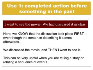 Use 1: completed action before
      something in the past



Here, we KNOW that the discussion took place FIRST --
even though the sentence describing it comes
afterwards.

We discussed the movie, and THEN I went to see it.

This can be very useful when you are telling a story or
relating a sequence of events.
 