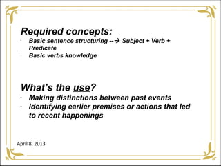 Required concepts:
 •
     Basic sentence structuring -- Subject + Verb +
     Predicate
 •
     Basic verbs knowledge




 What’s the use?
 •
     Making distinctions between past events
 •
     Identifying earlier premises or actions that led
     to recent happenings


April 8, 2013
 