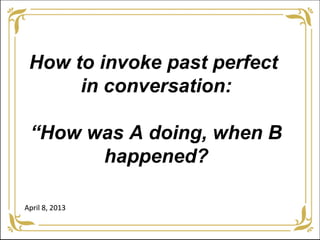 How to invoke past perfect
      in conversation:

 “How was A doing, when B
       happened?

April 8, 2013
 