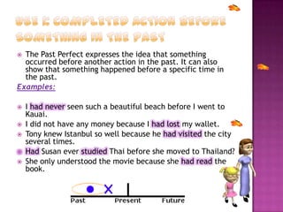  The Past Perfect expresses the idea that something
occurred before another action in the past. It can also
show that something happened before a specific time in
the past.
Examples:
 I had never seen such a beautiful beach before I went to
Kauai.
 I did not have any money because I had lost my wallet.
 Tony knew Istanbul so well because he had visited the city
several times.
 Had Susan ever studied Thai before she moved to Thailand?
 She only understood the movie because she had read the
book.
 