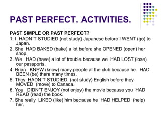 PAST PERFECT. ACTIVITIES. 
PAST SIMPLE OR PAST PERFECT? 
1. I HADN´T STUDIED (not study) Japanese before I WENT (go) to 
Japan. 
2. She HAD BAKED (bake) a lot before she OPENED (open) her 
shop. 
3. We HAD (have) a lot of trouble because we HAD LOST (lose) 
our passports. 
4. Brian KNEW (know) many people at the club because he HAD 
BEEN (be) there many times. 
5. They HADN´T STUDIED (not study) English before they 
MOVED (move) to Canada. 
6. You DIDN´T ENJOY (not enjoy) the movie because you HAD 
READ (read) the book. 
7. She really LIKED (like) him because he HAD HELPED (help) 
her. 
 