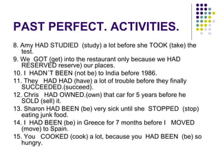 PAST PERFECT. ACTIVITIES. 
8. Amy HAD STUDIED (study) a lot before she TOOK (take) the 
test. 
9. We GOT (get) into the restaurant only because we HAD 
RESERVED reserve) our places. 
10. I HADN´T BEEN (not be) to India before 1986. 
11. They HAD HAD (have) a lot of trouble before they finally 
SUCCEEDED.(succeed). 
12. Chris HAD OWNED.(own) that car for 5 years before he 
SOLD (sell) it. 
13. Sharon HAD BEEN (be) very sick until she STOPPED (stop) 
eating junk food. 
14. I HAD BEEN (be) in Greece for 7 months before I MOVED 
(move) to Spain. 
15. You COOKED (cook) a lot, because you HAD BEEN (be) so 
hungry. 
