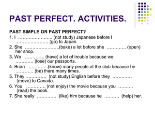 PAST PERFECT. ACTIVITIES. 
PAST SIMPLE OR PAST PERFECT? 
1. I ………………….. (not study) Japanese before I 
…………………. (go) to Japan. 
2. She …………………..(bake) a lot before she …………. (open) 
her shop. 
3. We …………. (have) a lot of trouble because we 
………… (lose) our passports. 
4. Brian ………….(know) many people at the club because he 
………….(be) there many times. 
5. They …………. (not study) English before they …………. 
(move) to Canada. 
6. You …………. (not enjoy) the movie because you ………. 
(read) the book. 
7. She really …………. (like) him because he ………. (help) her. 
 