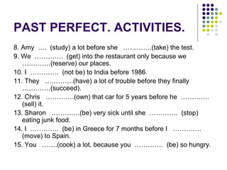 PAST PERFECT. ACTIVITIES. 
8. Amy …. (study) a lot before she ………….(take) the test. 
9. We …………. (get) into the restaurant only because we 
………….(reserve) our places. 
10. I …………. (not be) to India before 1986. 
11. They ………….(have) a lot of trouble before they finally 
………….(succeed). 
12. Chris ………….(own) that car for 5 years before he …………. 
(sell) it. 
13. Sharon ………….(be) very sick until she …………. (stop) 
eating junk food. 
14. I …………. (be) in Greece for 7 months before I …………. 
(move) to Spain. 
15. You …….(cook) a lot, because you …………. (be) so hungry. 
 