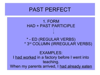 PAST PERFECT
1. FORM
HAD + PAST PARTICIPLE
* - ED (REGULAR VERBS)
* 3rd
COLUMN (IRREGULAR VERBS)
EXAMPLES:
I had worked in a factory before I went into
teaching.
When my parents arrived, I had already eaten
 