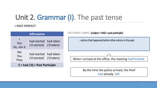 Unit 2. Grammar (I). The past tense
PAST PERFECT
Affirmative
I
You
He, she it
had started
(‘d started)
had taken
(‘d taken)
We
You
They
had started
(‘d started)
had taken
(‘d taken)
S + had (‘d) + Past Participle
When I arrived at the office, the meeting had finished.
By the time the police arrived, the thief
had already left.
1
 