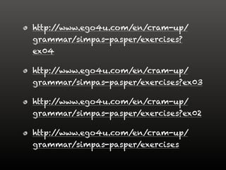 http://www.ego4u.com/en/cram-up/
grammar/simpas-pasper/exercises?
ex04
http://www.ego4u.com/en/cram-up/
grammar/simpas-pasper/exercises?ex03
http://www.ego4u.com/en/cram-up/
grammar/simpas-pasper/exercises?ex02
http://www.ego4u.com/en/cram-up/
grammar/simpas-pasper/exercises
 