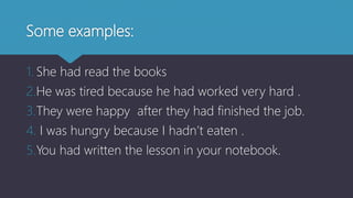 Some examples:
1. She had read the books
2.He was tired because he had worked very hard .
3.They were happy after they had finished the job.
4. I was hungry because I hadn’t eaten .
5.You had written the lesson in your notebook.
 