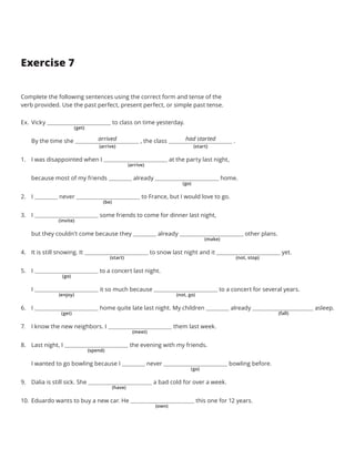Exercise 7
Complete the following sentences using the correct form and tense of the
verb provided. Use the past perfect, present perfect, or simple past tense.
Ex.	Vicky to class on time yesterday.
By the time she         , the class             .
1.	 I was disappointed when I at the party last night,
because most of my friends already home.
2.	 I never to France, but I would love to go.
3.	 I some friends to come for dinner last night,
but they couldn’t come because they already other plans.
4.	 It is still snowing. It to snow last night and it yet.
5.	 I to a concert last night.
I it so much because to a concert for several years.
6.	 I home quite late last night. My children already asleep.
7.	 I know the new neighbors. I them last week.
8.	 Last night, I the evening with my friends.
I wanted to go bowling because I never bowling before.
9.	 Dalia is still sick. She a bad cold for over a week.
10.	 Eduardo wants to buy a new car. He this one for 12 years.
(get)
arrived had started
(arrive)
(arrive)
(start) (not, stop)
(spend)
(go)
(go)
(go)
(be)
(enjoy) (not, go)
(have)
(invite)
(get) (fall)
(own)
(make)
(meet)
(start)
 