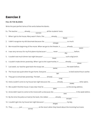 Exercise 2
FILL IN THE BLANKS
Write the past perfect tense of the verbs below the blanks.
Ex.	The teacher already all the students’ tests.
1.	 When I got to the house, Mary wasn’t there. She already .
2.	 I didn’t recognize my old classmate because she so much.
3.	 We missed the beginning of the movie. When we got to the theater, it already .
4.	 I was very nervous for my first plane trip because I never before.
5.	 I couldn’t eat much dinner last night because I such a big lunch.
6.	 I couldn’t make dinner yesterday. When I got to the supermarket, it already .
7.	 Last week, our teacher gave back the essays we the week before.
8.	 The house was quiet when he got home. Everyone to bed several hours earlier.
9.	 They got to school late yesterday. The bell already .
10.	 Aisha couldn’t come to my house last night because she already other plans.
11.	 We couldn’t find the house. It was clear that he us the wrong address.
12.	 Annie didn’t want to come to the movie with us because she it the week before.
13.	 By the time the police arrived at the bank, the robber already .
14.	 I couldn’t get into my house last night because I my key.
15.	 They just at the resort when they heard about the incoming hurricane.
(correct)
(leave)
(close)
(give)
(change)
(write)
(see)
(start)
(go)
(escape)
(fly)
(ring)
(forget)
(have)
(make)
(arrive)
 