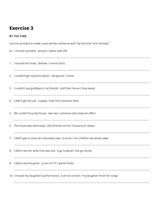 Exercise 3
BY THE TIME
Use the prompts to make a past perfect sentence with “by the time” and “already.”
Ex.	I missed my plane. (airport / plane take off)
1.	 I missed the show. (theater / movie start)
2.	 I couldn’t get my prescription. (drugstore / close)
3.	 I couldn’t say goodbye to my friends. (call their house / they leave)
4.	 I didn’t get the job. (I apply / they hire someone else)
5.	 We couldn’t buy the house. (we see / someone else make an offer)
6.	 The house was destroyed. (the firemen arrive / house burn down)
7.	 I didn’t get to taste her chocolate cake. (I arrive / her children eat whole cake)
8.	 I didn’t see her when she was sick. (I go hospital / she go home)
9.	 I didn’t see the game. (I turn on TV / game finish)
10.	 I missed my daughter’s performance. (I arrive concert / my daughter finish her song)
 