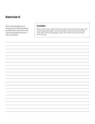 Exercise 6
Write a few paragraphs on
the goals you have and haven’t
accomplished in your life so far.
Use the past perfect tense as
often as possible.
Example:
When I was young, I wanted to be a journalist. By the time I was 12 years old,
I had already had a paper route for two years. By my thirteenth birthday,
I had read countless newspaper articles, but I hadn’t written any stories
of my own yet…
 