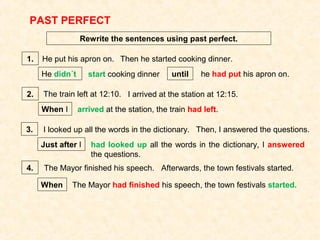 PAST PERFECT
Rewrite the sentences using past perfect.
He put his apron on. Then he started cooking dinner.
He didn´t
1.
start cooking dinner until he had put his apron on.
2. The train left at 12:10. I arrived at the station at 12:15.
When I arrived at the station, the train had left.
3. I looked up all the words in the dictionary. Then, I answered the questions.
Just after I had looked up all the words in the dictionary, I answered
the questions.
4. The Mayor finished his speech. Afterwards, the town festivals started.
When The Mayor had finished his speech, the town festivals started.
