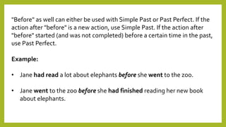 "Before" as well can either be used with Simple Past or Past Perfect. If the
action after "before" is a new action, use Simple Past. If the action after
"before" started (and was not completed) before a certain time in the past,
use Past Perfect.
Example:
• Jane had read a lot about elephants before she went to the zoo.
• Jane went to the zoo before she had finished reading her new book
about elephants.
 
