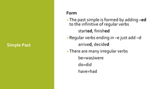 Simple Past
Form
• The past simple is formed by adding –ed
to the infinitive of regular verbs
started, finished
• Regular verbs ending in –e just add –d
arrived, decided
• There are many irregular verbs
be=was/were
do=did
have=had
 