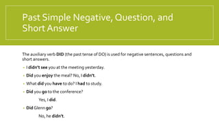 Past Simple Negative,Question, and
Short Answer
The auxiliary verb DID (the past tense of DO) is used for negative sentences, questions and
short answers.
• I didn’t see you at the meeting yesterday.
• Did you enjoy the meal? No, I didn’t.
• What did you have to do? I had to study.
• Did you go to the conference?
Yes, I did.
• Did Glenn go?
No, he didn’t.
 
