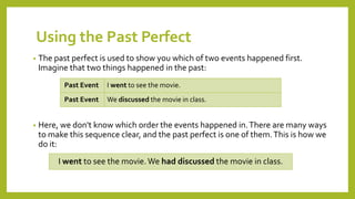 Using the Past Perfect
• The past perfect is used to show you which of two events happened first.
Imagine that two things happened in the past:
• Here, we don't know which order the events happened in.There are many ways
to make this sequence clear, and the past perfect is one of them.This is how we
do it:
Past Event I went to see the movie.
Past Event We discussed the movie in class.
I went to see the movie.We had discussed the movie in class.
 