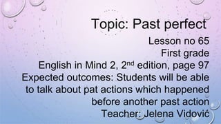Topic: Past perfect
Lesson no 65
First grade
English in Mind 2, 2nd edition, page 97
Expected outcomes: Students will be able
to talk about pat actions which happened
before another past action
Teacher: Jelena Vidović
 