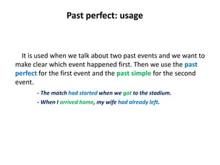 Past perfect: usage
It is used when we talk about two past events and we want to
make clear which event happened first. Then we use the past
perfect for the first event and the past simple for the second
event.
- The match had started when we got to the stadium.
- When I arrived home, my wife had already left.
 