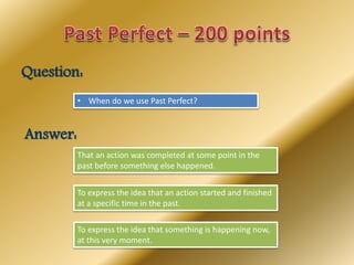 Question:
• When do we use Past Perfect?
Answer:
That an action was completed at some point in the
past before something else happened.
To express the idea that an action started and finished
at a specific time in the past.
To express the idea that something is happening now,
at this very moment.
 