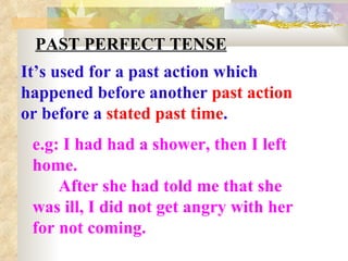 PAST PERFECT TENSE It’s used for a past action which happened before another  past action  or before a  stated past time . e.g: I had had a shower, then I left home. After she had told me that she was ill, I did not get angry with her for not coming. 