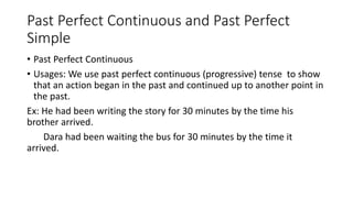 Past Perfect Continuous and Past Perfect
Simple
• Past Perfect Continuous
• Usages: We use past perfect continuous (progressive) tense to show
that an action began in the past and continued up to another point in
the past.
Ex: He had been writing the story for 30 minutes by the time his
brother arrived.
Dara had been waiting the bus for 30 minutes by the time it
arrived.
 